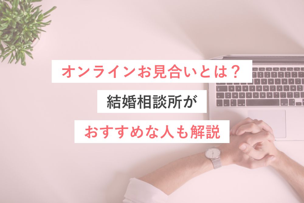 オンラインお見合いとは?結婚相談所がおすすめな人も解説
