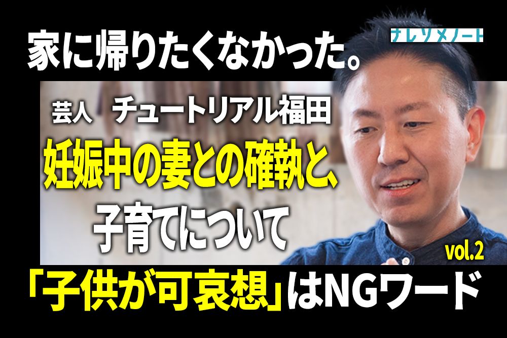 【チュートリアル福田】妊娠中の妻との確執。ふたりで乗り越えた方法とは vol.2
